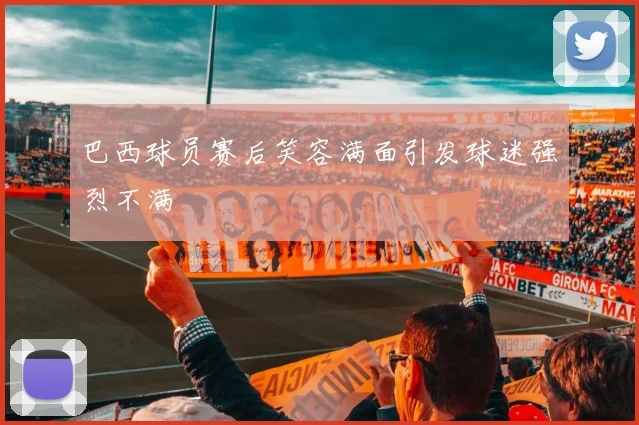 巴西球员赛后笑容满面引发球迷强烈不满