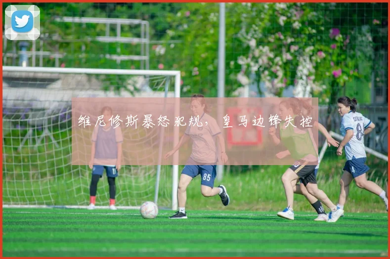 维尼修斯暴怒犯规，皇马边锋失控