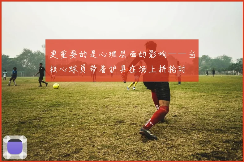 更重要的是心理层面的影响——当核心球员带着护具在场上拼抢时