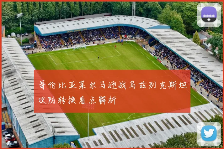 哥伦比亚莱尔马迎战乌兹别克斯坦攻防转换看点解析