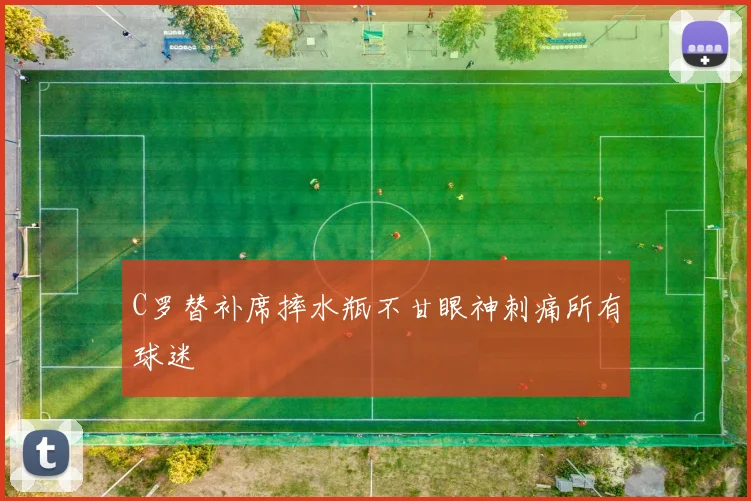 C罗替补席摔水瓶不甘眼神刺痛所有球迷