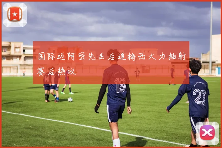 国际迈阿密先丢后追梅西大力抽射赛后热议