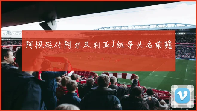 阿根廷对阿尔及利亚J组争头名前瞻