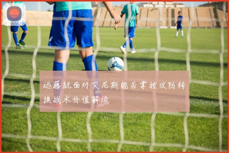 远藤航面对突尼斯能否掌控攻防转换战术价值解读
