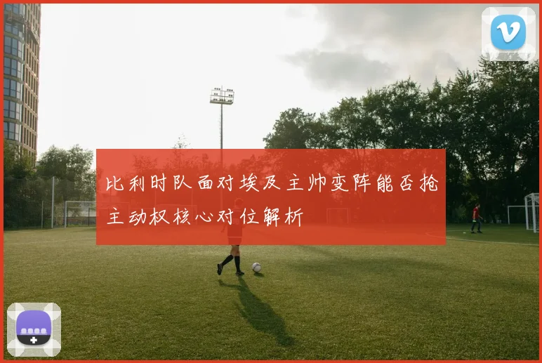 比利时队面对埃及主帅变阵能否抢主动权核心对位解析