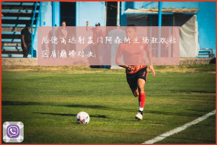 厄德高远射轰门阿森纳主场狂欢社区盾巅峰对决