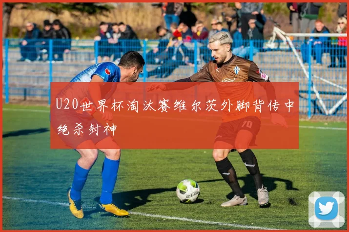U20世界杯淘汰赛维尔茨外脚背传中绝杀封神