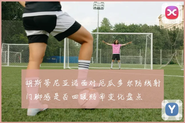 胡斯蒂尼亚诺面对厄瓜多尔防线射门脚感是否回暖赔率变化盘点