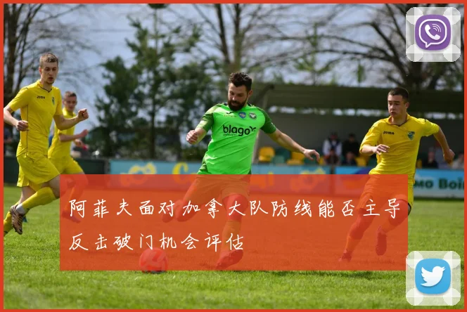 阿菲夫面对加拿大队防线能否主导反击破门机会评估