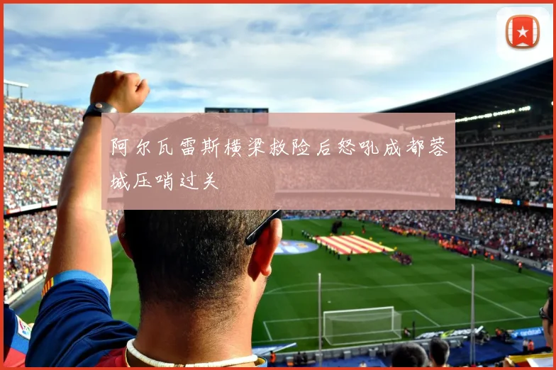 阿尔瓦雷斯横梁救险后怒吼成都蓉城压哨过关
