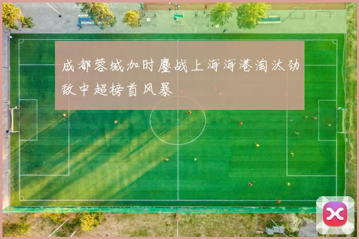 成都蓉城加时鏖战上海海港淘汰劲敌中超榜首风暴