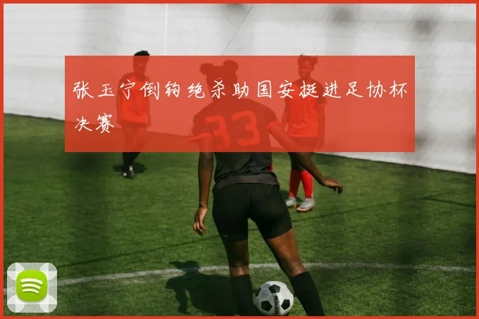 张玉宁倒钩绝杀助国安挺进足协杯决赛