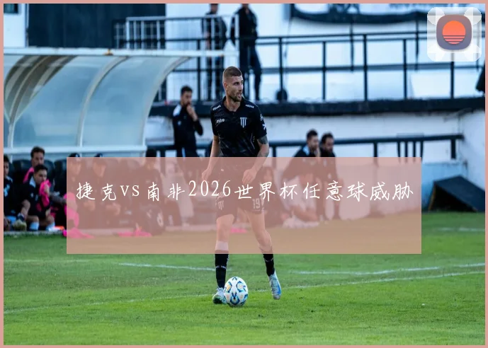 捷克vs南非2026世界杯任意球威胁