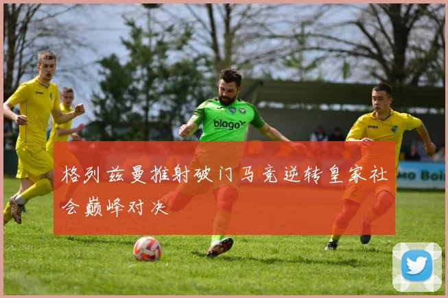 格列兹曼推射破门马竞逆转皇家社会巅峰对决