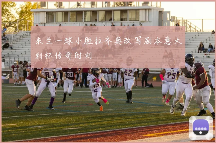 米兰一球小胜拉齐奥改写剧本意大利杯传奇时刻
