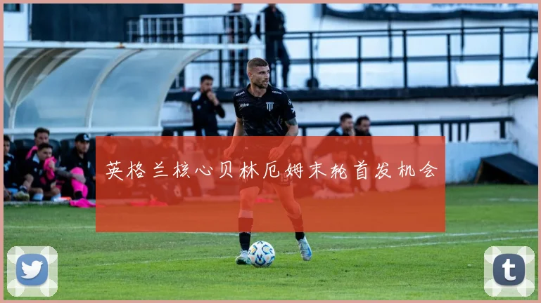 英格兰核心贝林厄姆末轮首发机会