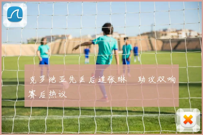 克罗地亚先丢后追张琳芃助攻双响赛后热议