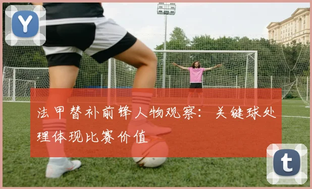 法甲替补前锋人物观察:关键球处理体现比赛价值
