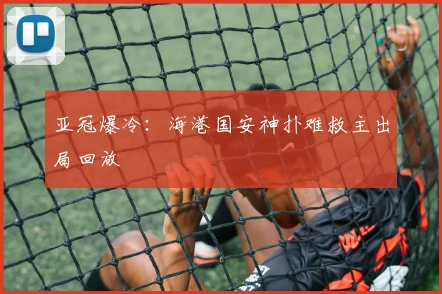 亚冠爆冷：海港国安神扑难救主出局回放