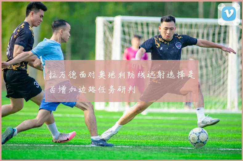 拉万德面对奥地利防线远射选择是否增加边路任务研判