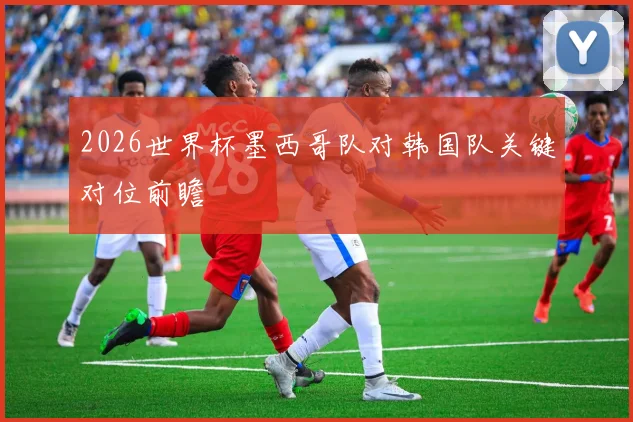 2026世界杯墨西哥队对韩国队关键对位前瞻