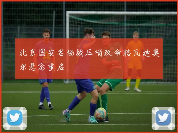 北京国安客场战压哨改命格瓦迪奥尔悬念重启