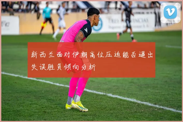 新西兰面对伊朗高位压迫能否逼出失误胜负倾向分析