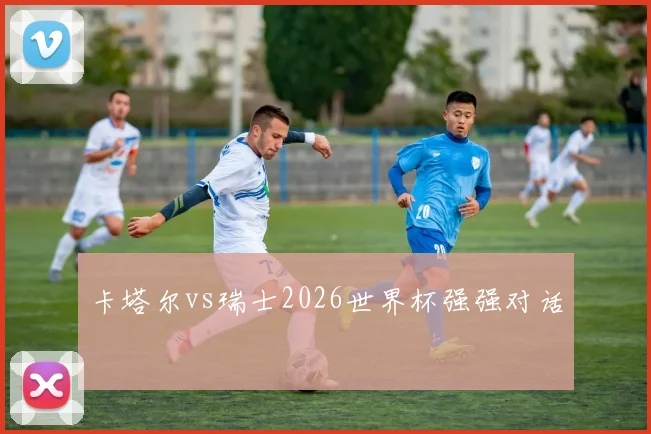 卡塔尔vs瑞士2026世界杯强强对话