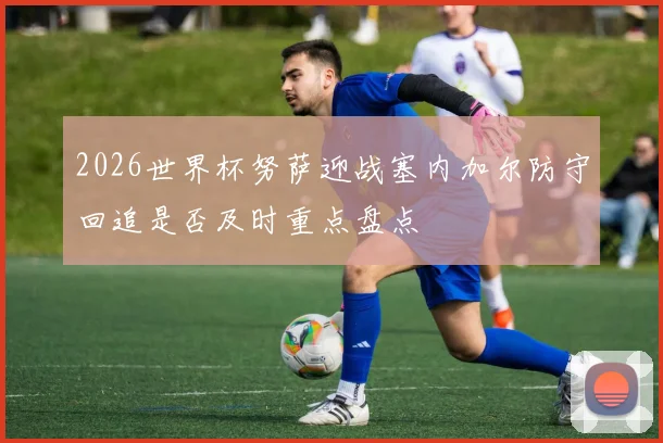 2026世界杯努萨迎战塞内加尔防守回追是否及时重点盘点