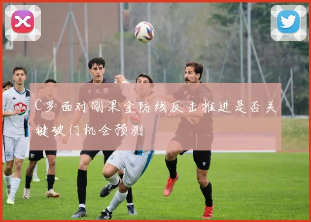C罗面对刚果金防线反击推进是否关键破门机会预测