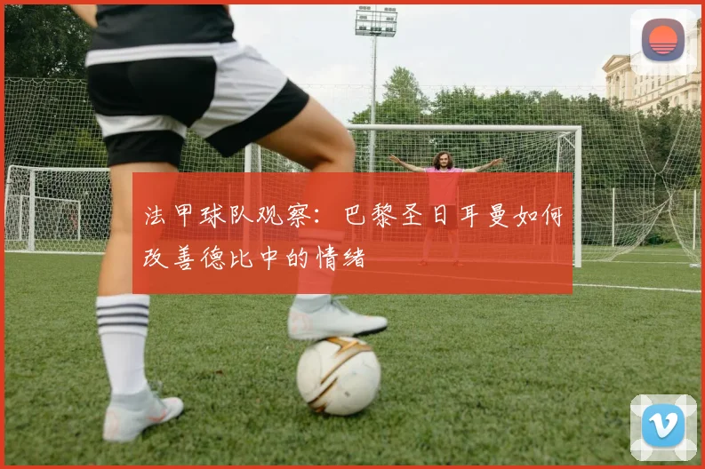 法甲球队观察：巴黎圣日耳曼如何改善德比中的情绪