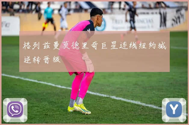 格列兹曼莫德里奇巨星连线纽约城逆转晋级