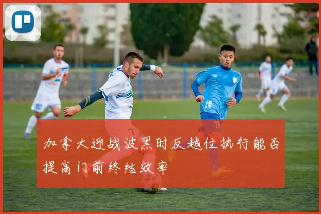 加拿大迎战波黑时反越位执行能否提高门前终结效率
