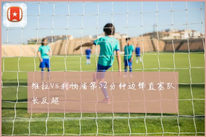 维拉vs利物浦第52分钟边锋直塞队长反超