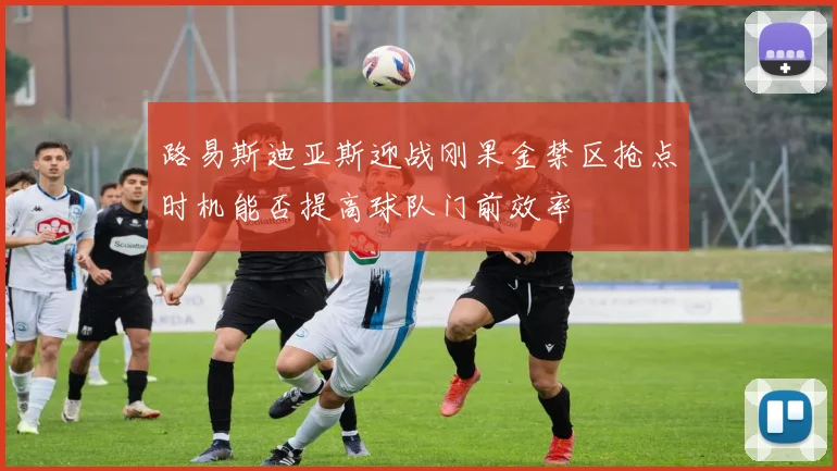 路易斯迪亚斯迎战刚果金禁区抢点时机能否提高球队门前效率