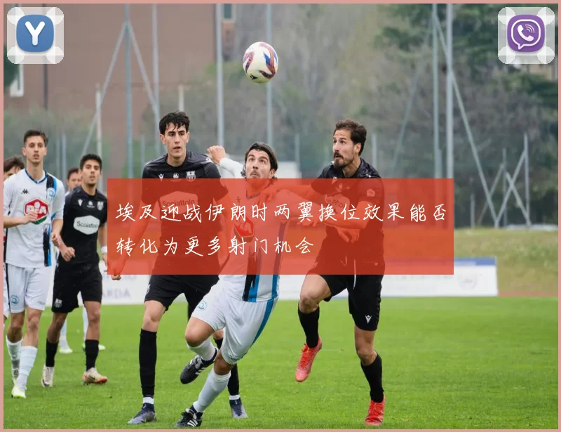埃及迎战伊朗时两翼换位效果能否转化为更多射门机会