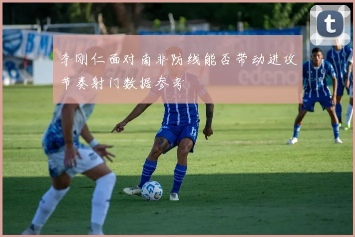 李刚仁面对南非防线能否带动进攻节奏射门数据参考