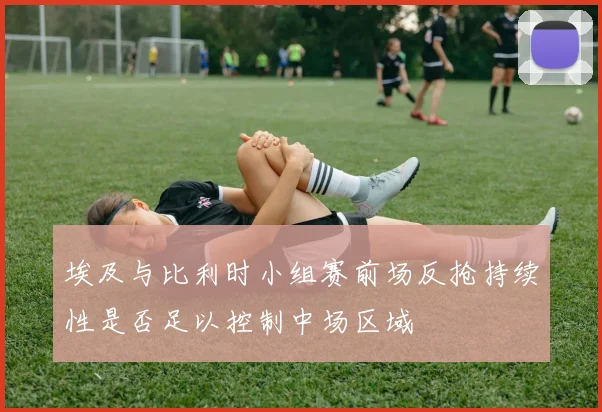 埃及与比利时小组赛前场反抢持续性是否足以控制中场区域