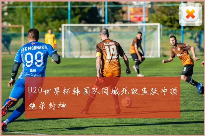U20世界杯韩国队同城死敌鱼跃冲顶绝杀封神