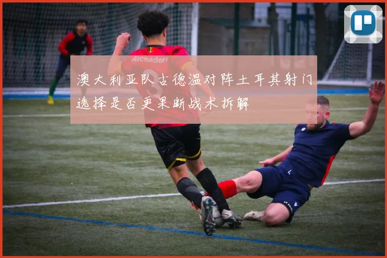 澳大利亚队古德温对阵土耳其射门选择是否更果断战术拆解
