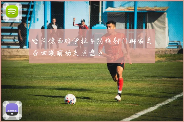 哈兰德面对伊拉克防线射门脚感是否回暖前场支点盘点