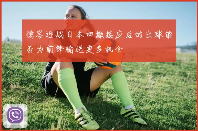 德容迎战日本回撤接应后的出球能否为前锋输送更多机会