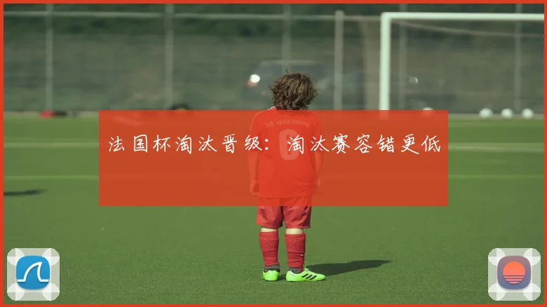 法国杯淘汰晋级:淘汰赛容错更低