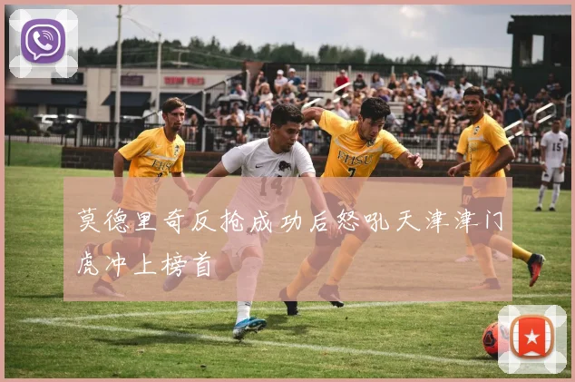 莫德里奇反抢成功后怒吼天津津门虎冲上榜首